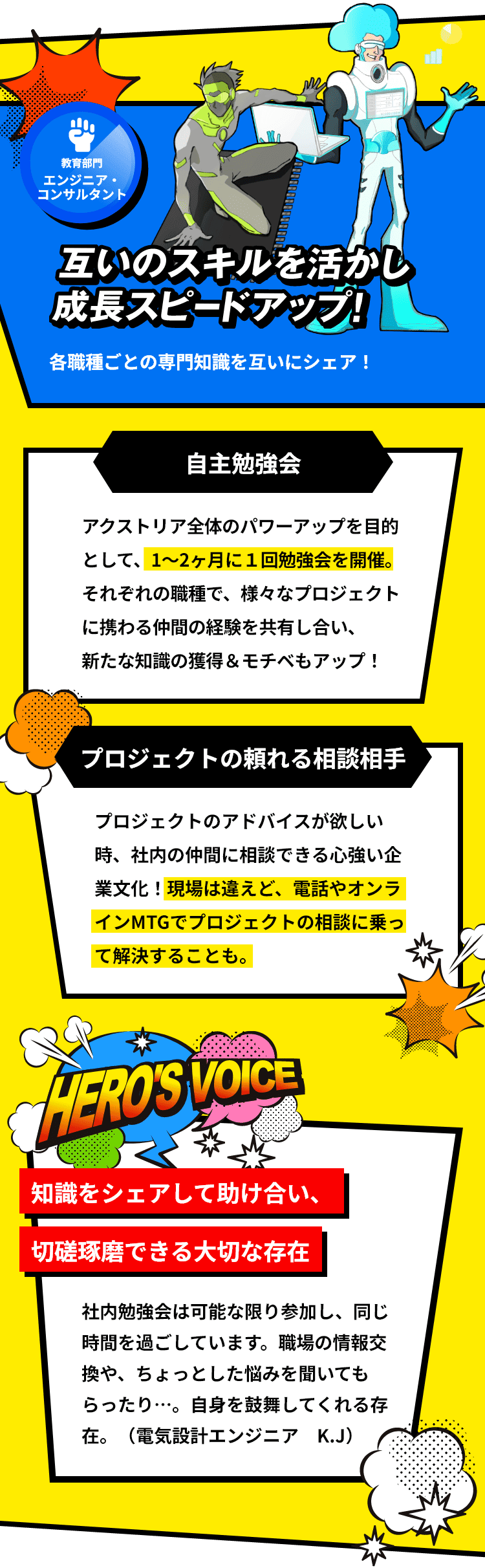 「教育部門 エンジニア・コンサルタント」互いのスキルを活かし成長スピードアップ！各職種ごとの専門知識を互いにシェア！「自主勉強会：アクストリア全体のパワーアップを目的として、1～2ヶ月に１回勉強会を開催。それぞれの職種で、様々なプロジェクトに携わる仲間の経験を共有し合い、新たな知識の獲得＆モチベもアップ！」「プロジェクトの頼れる相談相手：プロジェクトのアドバイスが欲しい時、社内の仲間に相談できる心強い企業文化！現場は違えど、電話やオンラインMTGでプロジェクトの相談に乗って解決することも。」「知識をシェアして助け合い、切磋琢磨できる大切な存在：社内勉強会は可能な限り参加し、同じ時間を過ごしています。職場の情報交換や、ちょっとした悩みを聞いてもらったり…。自身を鼓舞してくれる存在。（電気設計エンジニア K.J）」