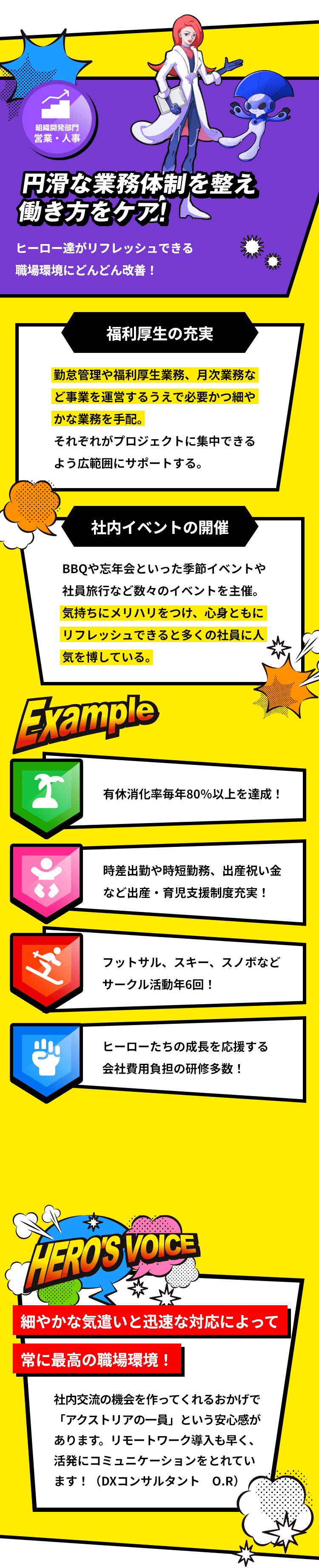 「組織開発部門 管理」円滑な業務体制を整え働き方をケア！ヒーロー達がリフレッシュできる職場環境にどんどん改善！「福利厚生の充実：勤怠管理や福利厚生業務、月次業務など事業を運営するうえで必要かつ細やかな業務を手配。エンジニアやコンサルタントがプロジェクトに集中できるよう広範囲にサポートする。」「社内イベントの開催：BBQや忘年会といった季節イベントや社員旅行など数々のイベントを主催。気持ちにメリハリをつけ、心身ともにリフレッシュできると多くの社員に人気を博している。」「有休消化率毎年80％以上を達成！/フットサル、スキー、スノボなど サークル活動年6回！」「時差出勤や時短勤務、出産祝い金 など出産・育児支援制度充実！」「ヒーローたちの成長を応援する 会社費用負担の研修多数！」「細やかな気遣いと迅速な対応によって常に最高の職場環境！：社内交流の機会を作ってくれるおかげで「アクストリアの一員」という安心感があります。リモートワーク導入も早く、活発にコミュニケーションをとれています！（DXコンサルタント O.R）」