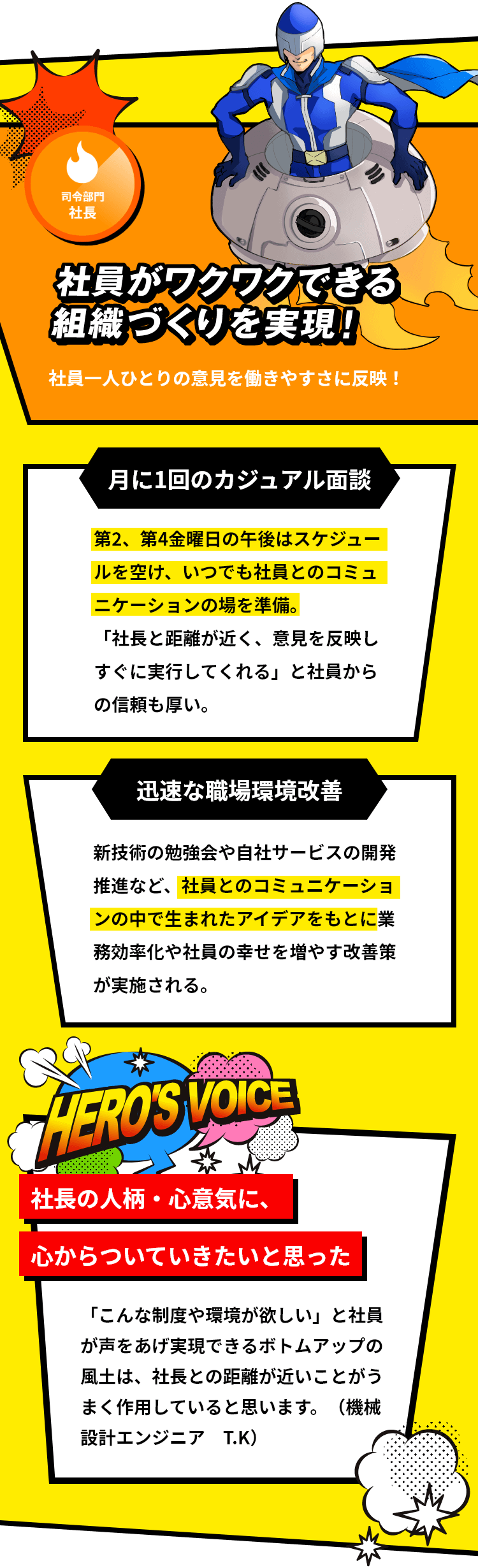 「司令部門 社長」「社員がワクワクできる組織づくりを実現！社員一人ひとりの意見を働きやすさに反映！」「月に1回のカジュアル面談：第2、第4金曜日の午後はスケジュールを空け、いつでも社員とのコミュニケーションの場を準備。「社長と距離が近く、意見を反映しすぐに実行してくれる」と社員からの信頼も厚い。」「迅速な職場環境改善：新技術の勉強会や自社サービスの開発推進など、社員とのコミュニケーションの中で生まれたアイデアをもとに業務効率化や社員の幸せを増やす改善策が実施される。」「社長の人柄・心意気に、心からついていきたいと思った：「こんな制度や環境が欲しい」と社員が声をあげ実現できるボトムアップの風土は、社長との距離が近いことがうまく作用していると思います。（機械設計エンジニア T.K）」