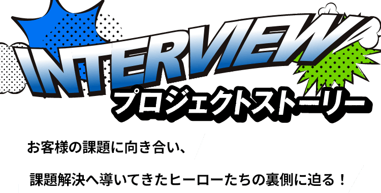 プロジェクトストーリー（社員インタビュー）お客様の課題に向き合い、課題解決へ導いてきたヒーローたちの裏側に迫る！