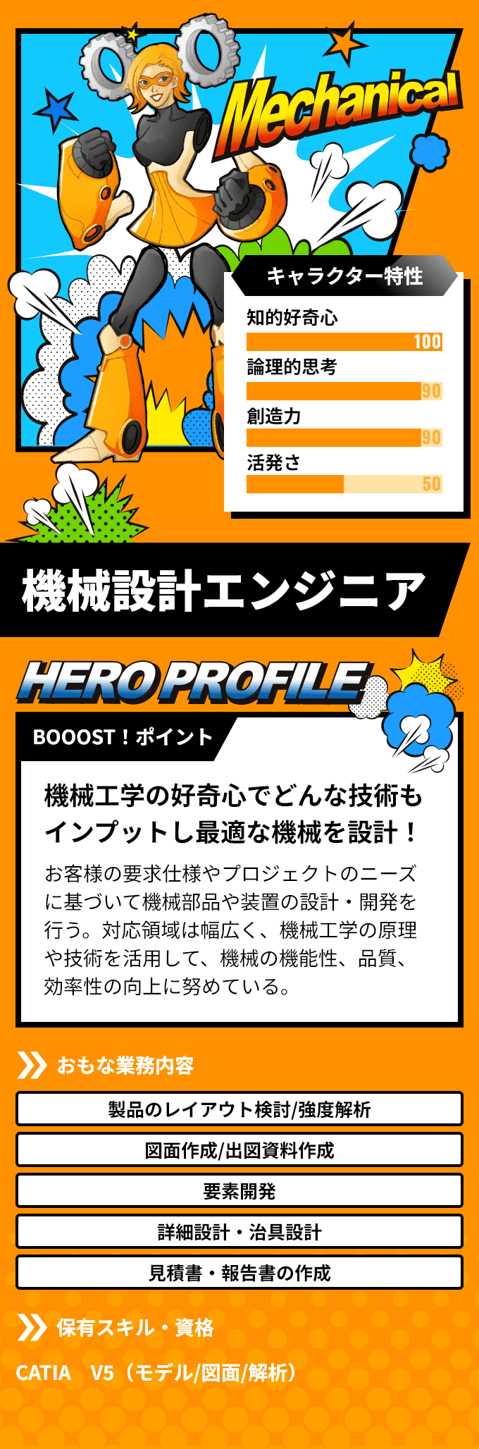 「機械設計エンジニア」　BOOOST！ポイント：機械工学の好奇心でどんな技術もインプットし最適な機械を設計！お客様の要求仕様やプロジェクトのニーズに基づいて機械部品や装置の設計・開発を行う。対応領域は幅広く、機械工学の原理や技術を活用して、機械の機能性、品質、効率性の向上に努めている。　おもな業務内容：「製品のレイアウト検討/強度解析」「図面作成/出図資料作成」など　保有スキル・資格：CATIA V5（モデル/図面/解析）