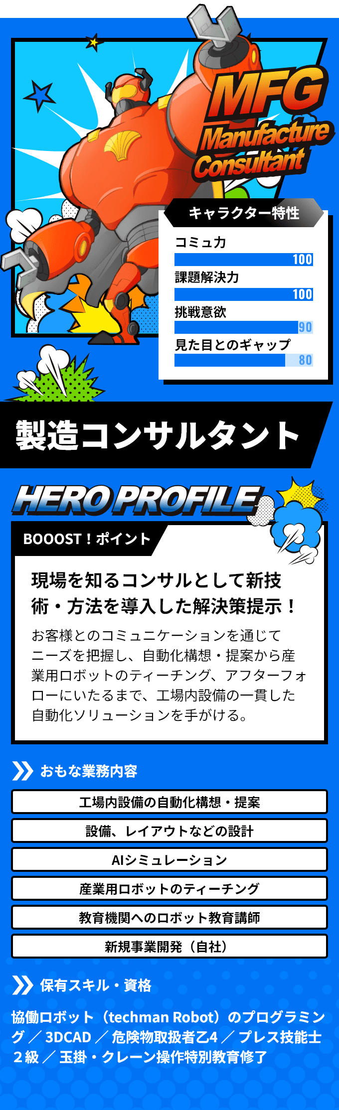 「製造コンサルタント」　BOOOST！ポイント：現場を知るコンサルとして新技術・方法を導入した解決策提示！お客様とのコミュニケーションを通じてニーズを把握し、自動化構想・提案から産業用ロボットのティーチング、アフターフォローにいたるまで、工場内設備の一貫した自動化ソリューションを手がける。　おもな業務内容：「工場内設備の自動化構想・提案」「設備、レイアウトなどの設計」など　保有スキル・資格：協働ロボット（techman Robot）のプログラミング ／ 3DCAD ／ 危険物取扱者乙4 ／ プレス技能士２級 ／ 玉掛・クレーン操作特別教育修了
