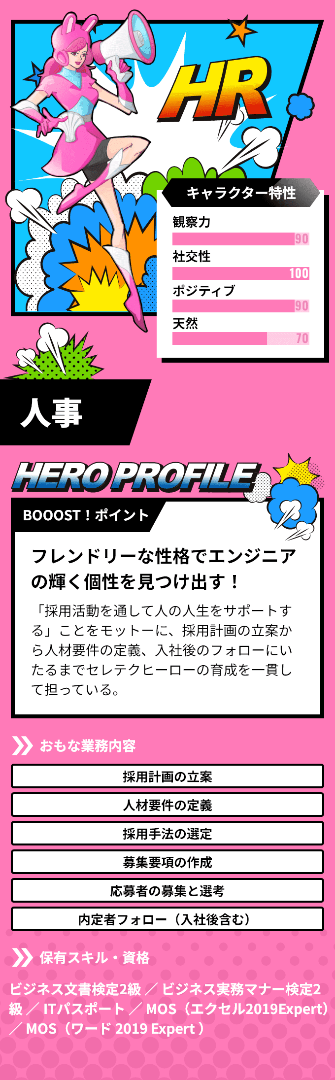 「人事」　BOOOST！ポイント：フレンドリーな性格でエンジニアの輝く個性を見つけ出す！「採用活動を通して人の人生をサポートする」ことをモットーに、採用計画の立案から人材要件の定義、入社後のフォローにいたるまでアクストヒーローの育成を一貫して担っている。　おもな業務内容：「採用計画の立案」「人材要件の定義」など　保有スキル・資格：ビジネス文書検定2級 ／ ビジネス実務マナー検定2級 ／ ITパスポート ／ MOS（エクセル 2019 Expert） ／ MOS（ワード 2019 Expert ）