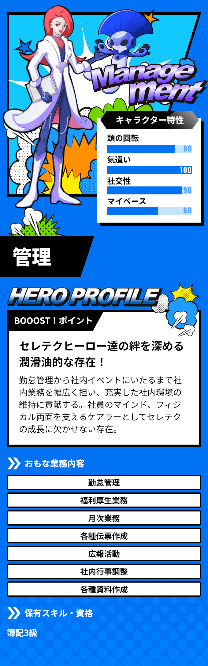 「管理」　BOOOST！ポイント：アクストヒーロー達の絆を深める潤滑油的な存在！勤怠管理から社内イベントにいたるまで社内業務を幅広く担い、充実した社内環境の維持に貢献する。社員のマインド、フィジカル両面を支えるケアラーとしてアクストの成長に欠かせない存在。　おもな業務内容：「勤怠管理」「福利厚生業務」など　保有スキル・資格：簿記3級