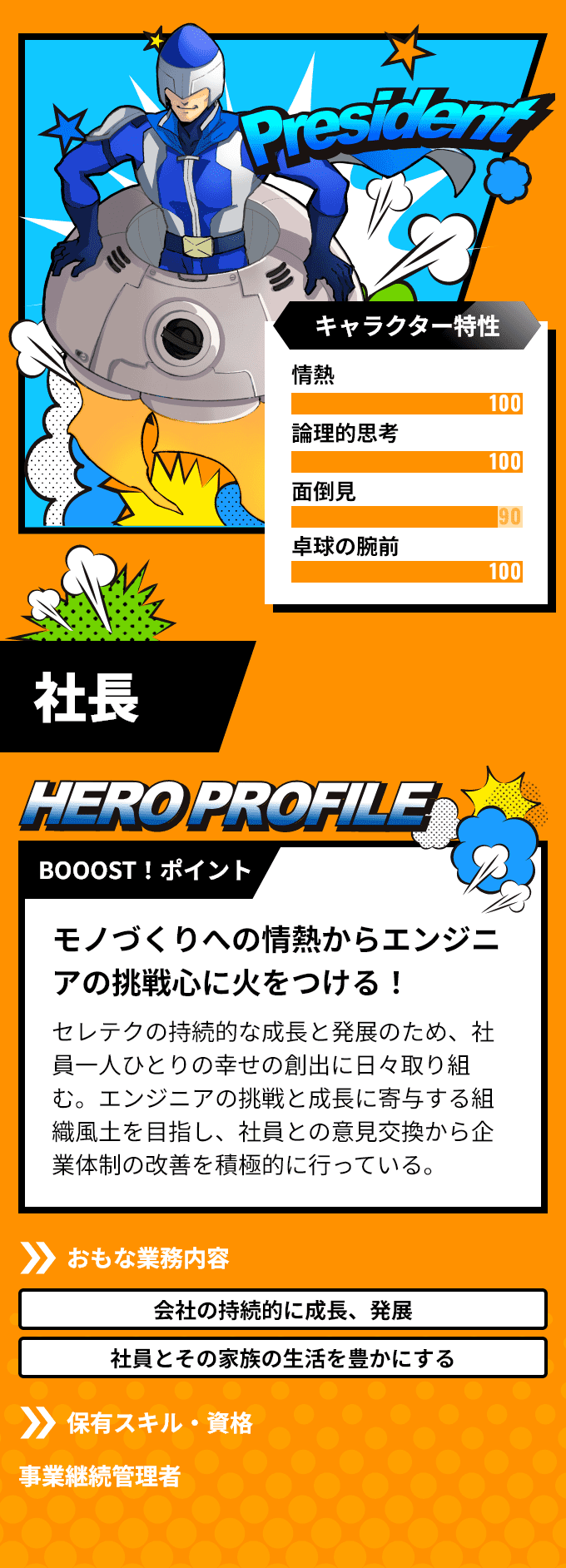 「社長」　BOOOST！ポイント：モノづくりへの情熱からエンジニアの挑戦心に火をつける！アクストの持続的な成長と発展のため、社員一人ひとりの幸せの創出に日々取り組む。エンジニアの挑戦と成長に寄与する組織風土を目指し、社員との意見交換から企業体制の改善を積極的に行っている。　おもな業務内容：「会社の持続的に成長、発展」「社員とその家族の生活を豊かにする」など　保有スキル・資格：事業継続管理者