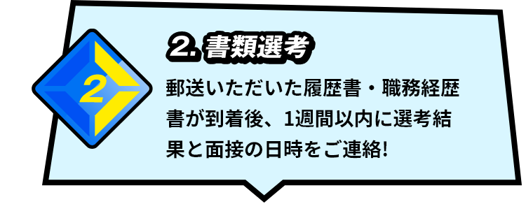 2.書類選考 郵送いただいた履歴書・職務経歴書が到着後、1週間以内に選考結果と面接の日時をご連絡！