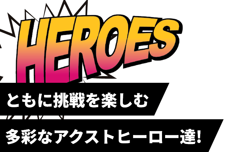 ともに挑戦を楽しむ多彩なアクストヒーロー達！（HEROS）