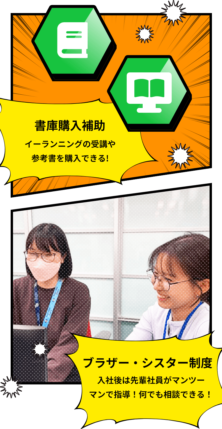 書庫購入補助 イーランニングの受講や参考書を購入できる！/ブラザー・シスター制度 入社後は先輩社員がマンツーマンで指導！何でも相談できる！